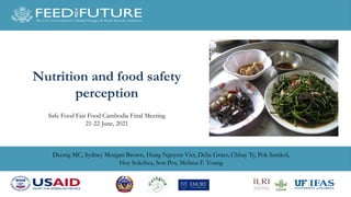 Duong MC, Sydney Morgan Brown, Hung Nguyen-Viet, Delia Grace, Chhay Ty, Pok Samkol,
Huy Sokchea, Son Pov, Melissa F. Young
Nutrition and food safety
perception
Safe Food Fair Food Cambodia Final Meeting
21-22 June, 2021
 