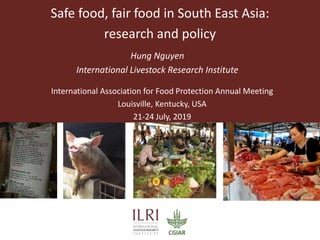 Safe food, fair food in South East Asia:
research and policy
Hung Nguyen
International Livestock Research Institute
International Association for Food Protection Annual Meeting
Louisville, Kentucky, USA
21-24 July, 2019
 