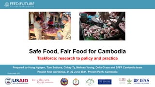 Photo credit: ILRI
Prepared by Hung Nguyen, Tum Sothyra, Chhay Ty, Melissa Young, Delia Grace and SFFF Cambodia team
Project final workshop, 21-22 June 2021​, Phnom Penh, Cambodia​
Safe Food, Fair Food for Cambodia
Taskforce: research to policy and practice
 