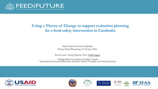 Using a Theory of Change to support evaluation planning
for a food safety intervention in Cambodia
Safe Food Fair Food Cambodia
Project Final Workshop, 21-22 June 2021
Steven Lam1, Hung Nguyen-Viet2, Fred Unger2
1 Independent Consultant, Guelph, Canada
2 International Livestock Research Institute, Hanoi, Vietnam, and Nairobi, Kenya
 