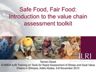 Safe Food, Fair Food:
      Introduction to the value chain
            assessment toolkit




                               Tamsin Dewé
ICARDA-ILRI Training on Tools for Rapid Assessment of Sheep and Goat Value
          Chains in Ethiopia, Addis Ababa, 5-8 November 2012
 