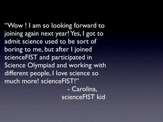 “Wow ! I am so looking forward to
joining again next year! Yes, I got to
admit science used to be sort of
boring to me, but after I joined
scienceFIST and participated in
Science Olympiad and working with
different people, I love science so
much more! scienceFIST!”

 
 
 
 
 
 
 
 
 
 
 - Carolina,

 
 
 
 
 
 
 
 
 
 scienceFIST kid
 