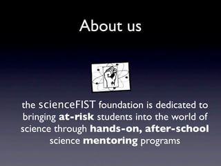 About us



the scienceFIST foundation is dedicated to
bringing at-risk students into the world of
science through hands-on, after-school
       science mentoring programs
 