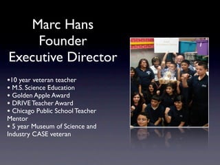 Marc Hans
    Founder
Executive Director
•10 year veteran teacher
• M.S. Science Education
• Golden Apple Award
• DRIVE Teacher Award
• Chicago Public School Teacher
Mentor
• 5 year Museum of Science and
Industry CASE veteran
 