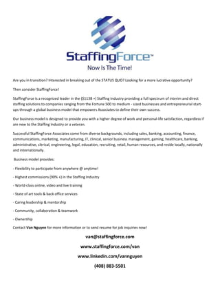 Are you in transition? Interested in breaking out of the STATUS QUO? Looking for a more lucrative opportunity?<br />Then consider StaffingForce!<br /> StaffingForce is a recognized leader in the ($113B +) Staffing Industry providing a full spectrum of interim and direct staffing solutions to companies ranging from the Fortune 500 to medium - sized businesses and entrepreneurial start-ups through a global business model that empowers Associates to define their own success.<br /> Our business model is designed to provide you with a higher degree of work and personal-life satisfaction, regardless if are new to the Staffing Industry or a veteran. <br /> Successful StaffingForce Associates come from diverse backgrounds, including sales, banking, accounting, finance, communications, marketing, manufacturing, IT, clinical, senior business management, gaming, healthcare, banking, administrative, clerical, engineering, legal, education, recruiting, retail, human resources, and reside locally, nationally and internationally.<br /> Business model provides:<br />- Flexibility to participate from anywhere @ anytime!<br />- Highest commissions (90% +) in the Staffing Industry<br />- World-class online, video and live training<br />- State of art tools & back office services<br />- Caring leadership & mentorship<br />- Community, collaboration & teamwork<br />- Ownership<br />Contact Van Nguyen for more information or to send resume for job inquiries now!<br />van@staffingforce.com<br />www.staffingforce.com/van<br />www.linkedin.com/vannguyen<br />(408) 883-5501<br />