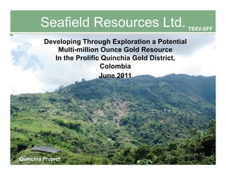 Seafield Resources Ltd.                       TSXV-SFF

         Developing Through Exploration a Potential
             Multi-million Ounce Gold Resource
            In the Prolific Quinchia Gold District,
                           Colombia
                           June 2011




Quinchia Project             0
                                                         TSXV-SFF
 