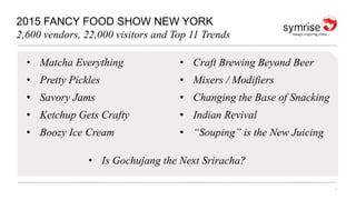 1
2015 FANCY FOOD SHOW NEW YORK
2,600 vendors, 22,000 visitors and Top 11 Trends
• Matcha Everything
• Pretty Pickles
• Savory Jams
• Ketchup Gets Crafty
• Boozy Ice Cream
• Craft Brewing Beyond Beer
• Mixers / Modifiers
• Changing the Base of Snacking
• Indian Revival
• “Souping” is the New Juicing
• Is Gochujang the Next Sriracha?
 