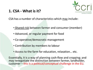 1. CSA - What is it?
CSA has a number of characteristics which may include:
• Shared risk between farmer and consumer (member)
• Advanced, or regular payment for food
• Co-operative/democratic management
• Contribution by members to labour
• Access to the farm for education, relaxation… etc.
Essentially, it is a way of planning cash-flow and cropping; and
may renegotiate the distinction between farmer, landholder,
customer – this is a political/conceptual challenge in the EU.
 