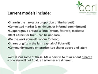 Current models include:
•Share in the harvest (a proportion of the harvest)
•Committed market (a minimum, or informal commitment)
•Support group around a farm (events, festivals, markets)
•Rent a tree (for fruit – can be non-local)
•Do the work yourself (labour for food)
•Shares or gifts in the farm capital (cf. Polanyi?)
•Community owned enterprise (see shares above and later)
We’ll discus some of these. Main point is to think about breadth
– one size will not fit all, all schemes are different.
 