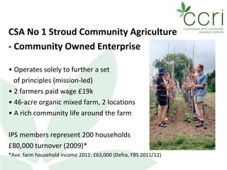 CSA No 1 Stroud Community Agriculture
- Community Owned Enterprise
• Operates solely to further a set
of principles (mission-led)
• 2 farmers paid wage £19k
• 46-acre organic mixed farm, 2 locations
• A rich community life around the farm
IPS members represent 200 households
£80,000 turnover (2009)*
*Ave. farm household income 2011: £63,000 (Defra, FBS 2011/12)
 