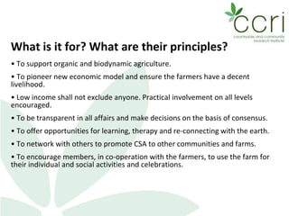 What is it for? What are their principles?
• To support organic and biodynamic agriculture.
• To pioneer new economic model and ensure the farmers have a decent
livelihood.
• Low income shall not exclude anyone. Practical involvement on all levels
encouraged.
• To be transparent in all affairs and make decisions on the basis of consensus.
• To offer opportunities for learning, therapy and re-connecting with the earth.
• To network with others to promote CSA to other communities and farms.
• To encourage members, in co-operation with the farmers, to use the farm for
their individual and social activities and celebrations.
 