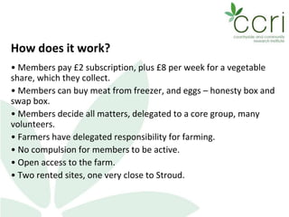 How does it work?
• Members pay £2 subscription, plus £8 per week for a vegetable
share, which they collect.
• Members can buy meat from freezer, and eggs – honesty box and
swap box.
• Members decide all matters, delegated to a core group, many
volunteers.
• Farmers have delegated responsibility for farming.
• No compulsion for members to be active.
• Open access to the farm.
• Two rented sites, one very close to Stroud.
 