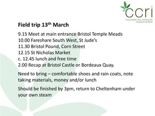 Field trip 13th March
9.15 Meet at main entrance Bristol Temple Meads
10.00 Fareshare South West, St Jude’s
11.30 Bristol Pound, Corn Street
12.15 St Nicholas Market
c. 12.45 lunch and free time
2.00 Recap at Bristol Castle or Bordeaux Quay.
Need to bring – comfortable shoes and rain coats, note
taking materials, money and/or lunch
Should be finished by 3pm, return to Cheltenham under
your own steam
 