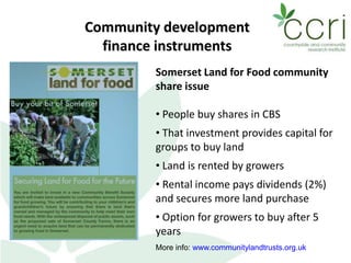 Community development
finance instruments
Somerset Land for Food community
share issue
• People buy shares in CBS
• That investment provides capital for
groups to buy land
• Land is rented by growers
• Rental income pays dividends (2%)
and secures more land purchase
• Option for growers to buy after 5
years
More info: www.communitylandtrusts.org.uk
 