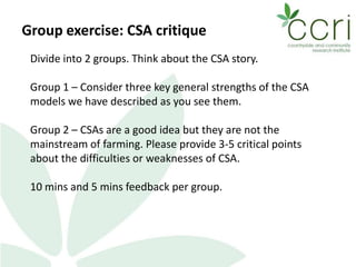 Group exercise: CSA critique
Divide into 2 groups. Think about the CSA story.
Group 1 – Consider three key general strengths of the CSA
models we have described as you see them.
Group 2 – CSAs are a good idea but they are not the
mainstream of farming. Please provide 3-5 critical points
about the difficulties or weaknesses of CSA.
10 mins and 5 mins feedback per group.
 