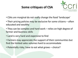 Some critiques of CSA
• CSAs are marginal do not really change the food ‘landscape’
• Their pricing policies may be exclusive for some citizens – often
educated and wealthy
• They can be complex and hard work – relies on high degree of
farmer and business skills
• Land is very hard and expensive to find
• Farmers may appreciate the support of their communities but
find the limited sales volumes hard to accommodate
• Potentially risky; have to eat what grows – choice?
 