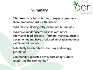 Summary
• CSA takes many forms but most expect consumers to
share production risks with farmers
• CSAs may be ideologically led but are businesses
• CSAs have made successful links with other
alternative food projects – farmers’ markets, organic
box schemes and have produced innovative methods
and financial models
• Potentially transferable? – housing and energy
generation
• Community supported agriculture or agriculture
supporting the community?
 