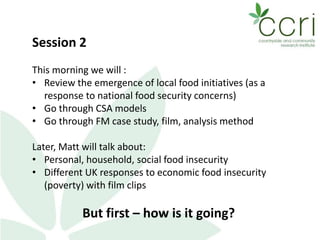 Session 2
This morning we will :
• Review the emergence of local food initiatives (as a
response to national food security concerns)
• Go through CSA models
• Go through FM case study, film, analysis method
Later, Matt will talk about:
• Personal, household, social food insecurity
• Different UK responses to economic food insecurity
(poverty) with film clips
But first – how is it going?
 