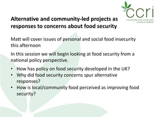 Alternative and community-led projects as
responses to concerns about food security
Matt will cover issues of personal and social food insecurity
this afternoon
In this session we will begin looking at food security from a
national policy perspective.
• How has policy on food security developed in the UK?
• Why did food security concerns spur alternative
responses?
• How is local/community food perceived as improving food
security?
 