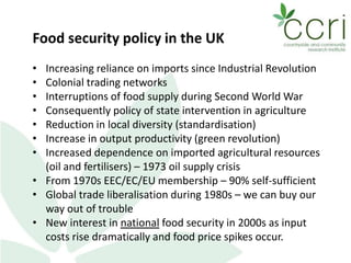 Food security policy in the UK
• Increasing reliance on imports since Industrial Revolution
• Colonial trading networks
• Interruptions of food supply during Second World War
• Consequently policy of state intervention in agriculture
• Reduction in local diversity (standardisation)
• Increase in output productivity (green revolution)
• Increased dependence on imported agricultural resources
(oil and fertilisers) – 1973 oil supply crisis
• From 1970s EEC/EC/EU membership – 90% self-sufficient
• Global trade liberalisation during 1980s – we can buy our
way out of trouble
• New interest in national food security in 2000s as input
costs rise dramatically and food price spikes occur.
 