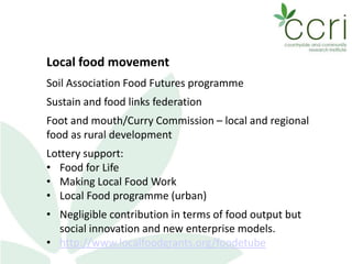 Local food movement
Soil Association Food Futures programme
Sustain and food links federation
Foot and mouth/Curry Commission – local and regional
food as rural development
Lottery support:
• Food for Life
• Making Local Food Work
• Local Food programme (urban)
• Negligible contribution in terms of food output but
social innovation and new enterprise models.
• http://www.localfoodgrants.org/foodetube
 
