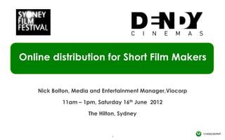 Online distribution for Short Film Makers


    Nick Bolton, Media and Entertainment Manager,Viocorp

            11am – 1pm, Saturday   16 th   June 2012

                     The Hilton, Sydney



                             1
 