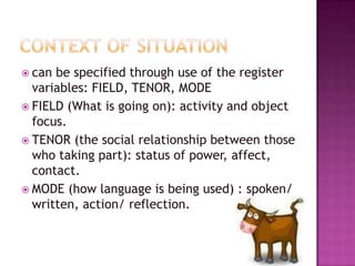 Context of situationcan be specified through use of the register variables: FIELD, TENOR, MODEFIELD (What is going on): activity and object focus.TENOR (the social relationship between those who taking part): status of power, affect, contact.MODE (how language is being used) : spoken/ written, action/ reflection.