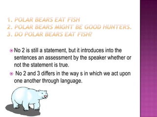 1. Polar bears eat fish2. Polar bears might be good hunters.3. Do polar bears eat fish?No 2 is still a statement, but it introduces into the sentences an assessment by the speaker whether or not the statement is true. No 2 and 3 differs in the way s in which we act upon one another through language.