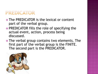 SUBJECTSUBJECT realizes the thing by reference to which the proposition can be affirmed or denied. It provides the person or thing in whom is vested the success or failure of the proposition, what is “held responsible”The identification of the SUBJECT can be achieved by the tag test: the element that gets picked up by the pronoun in the tag is the SUBJECT.Another test is to change the verb from singular to plural or plural to singular.