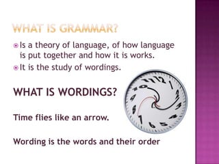 What is grammar?Is a theory of language, of how language is put together and how it is works.It is the study of wordings.WHAT IS WORDINGS?Time flies like an arrow.Wording is the words and their order 