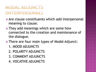 CIRCUMSTANTIAL ADJUNCTSThey add experiential content to the clause, by expressing some circumstance relating to the process represented in the clause.They refer to time (when), place (where), cause (why), matter (about what), accompaniment (with whom), beneficiary (to whom), agent (by whom).