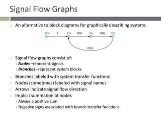 Signal Flow Graphs
 An alternative to block diagrams for graphically describing systems
 Signal flow graphs consist of:
🞑 Nodes –represent signals
🞑 Branches –represent system blocks
 Branches labeled with system transfer functions
 Nodes (sometimes) labeled with signal names
 Arrows indicate signal flow direction
 Implicit summation at nodes
🞑 Always a positive sum
🞑 Negative signs associated with branch transfer functions
 
