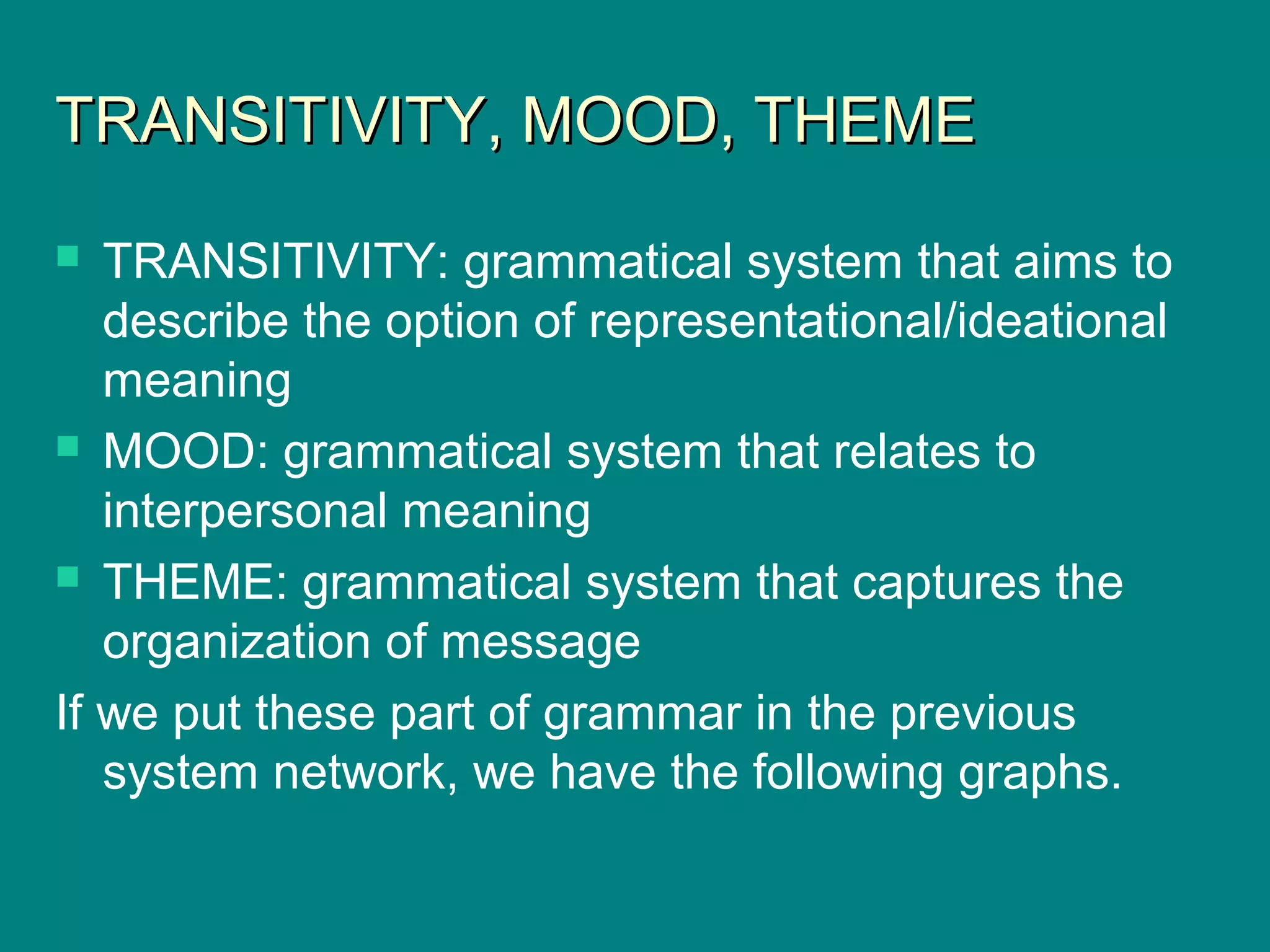 TRANSITIVITY, MOOD, THEMETRANSITIVITY, MOOD, THEME
 TRANSITIVITY: grammatical system that aims to
describe the option of representational/ideational
meaning
 MOOD: grammatical system that relates to
interpersonal meaning
 THEME: grammatical system that captures the
organization of message
If we put these part of grammar in the previous
system network, we have the following graphs.
 