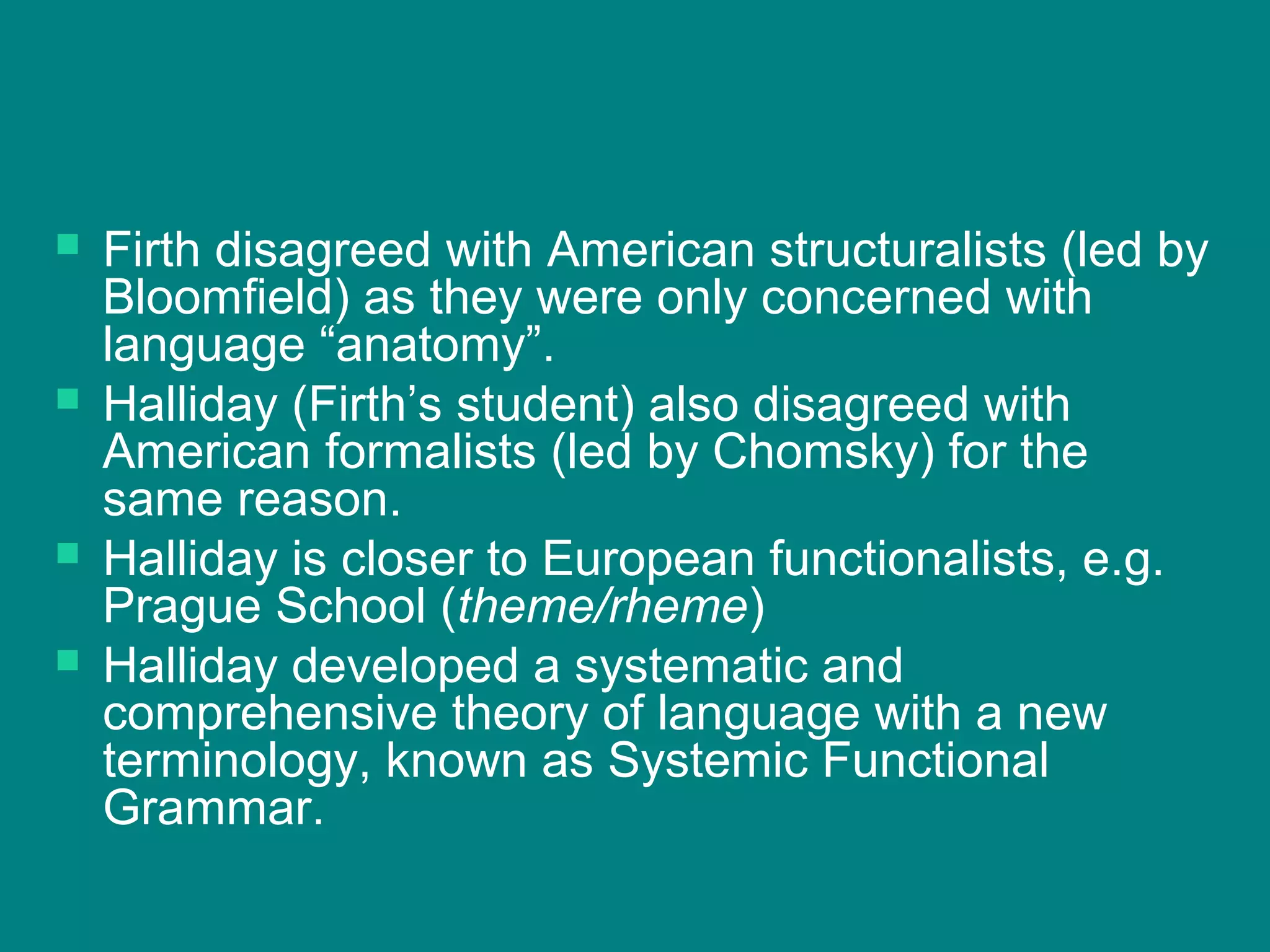  Firth disagreed with American structuralists (led by
Bloomfield) as they were only concerned with
language “anatomy”.
 Halliday (Firth’s student) also disagreed with
American formalists (led by Chomsky) for the
same reason.
 Halliday is closer to European functionalists, e.g.
Prague School (theme/rheme)
 Halliday developed a systematic and
comprehensive theory of language with a new
terminology, known as Systemic Functional
Grammar.
 
