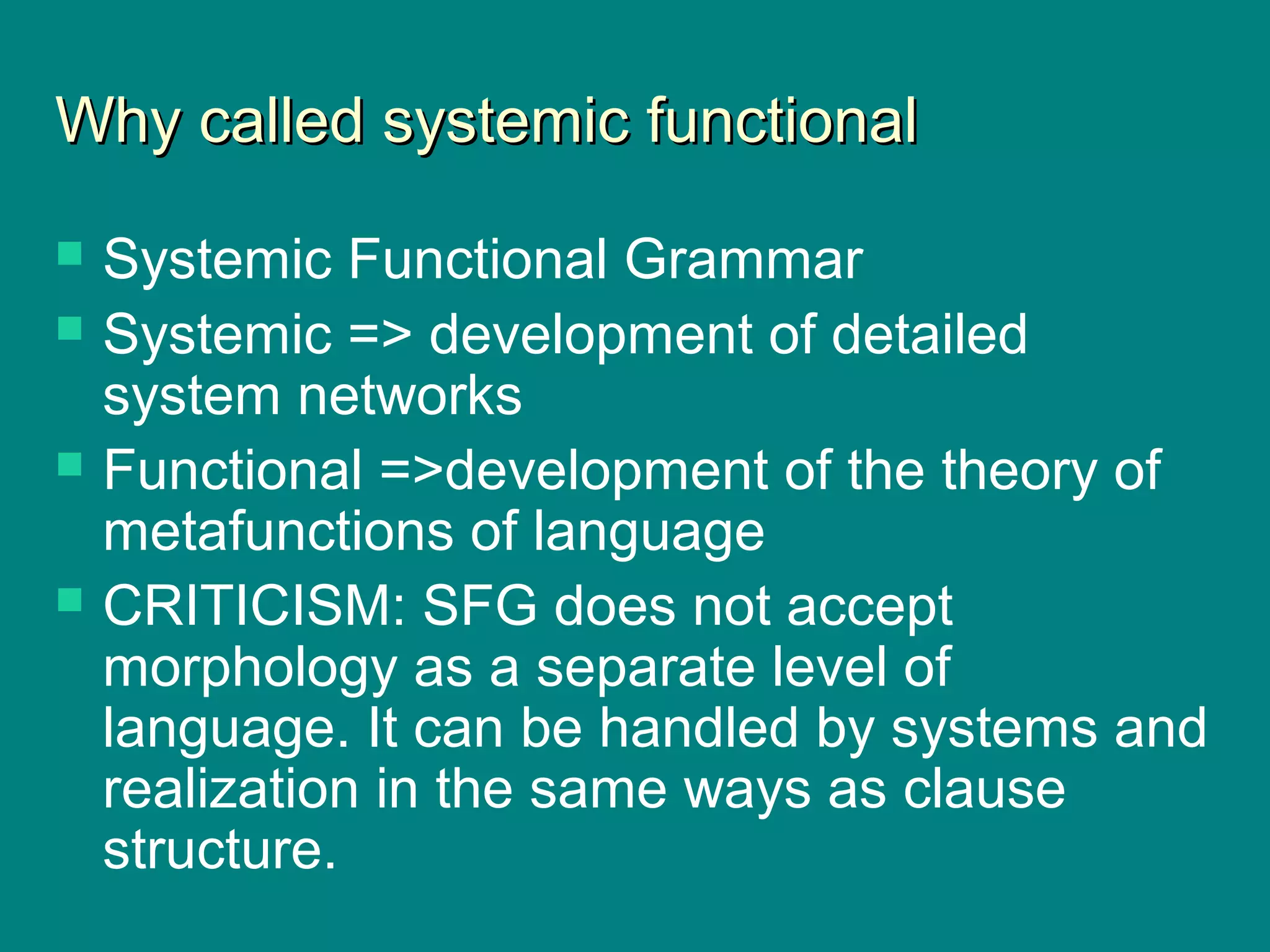 Why called systemic functionalWhy called systemic functional
 Systemic Functional Grammar
 Systemic => development of detailed
system networks
 Functional =>development of the theory of
metafunctions of language
 CRITICISM: SFG does not accept
morphology as a separate level of
language. It can be handled by systems and
realization in the same ways as clause
structure.
 