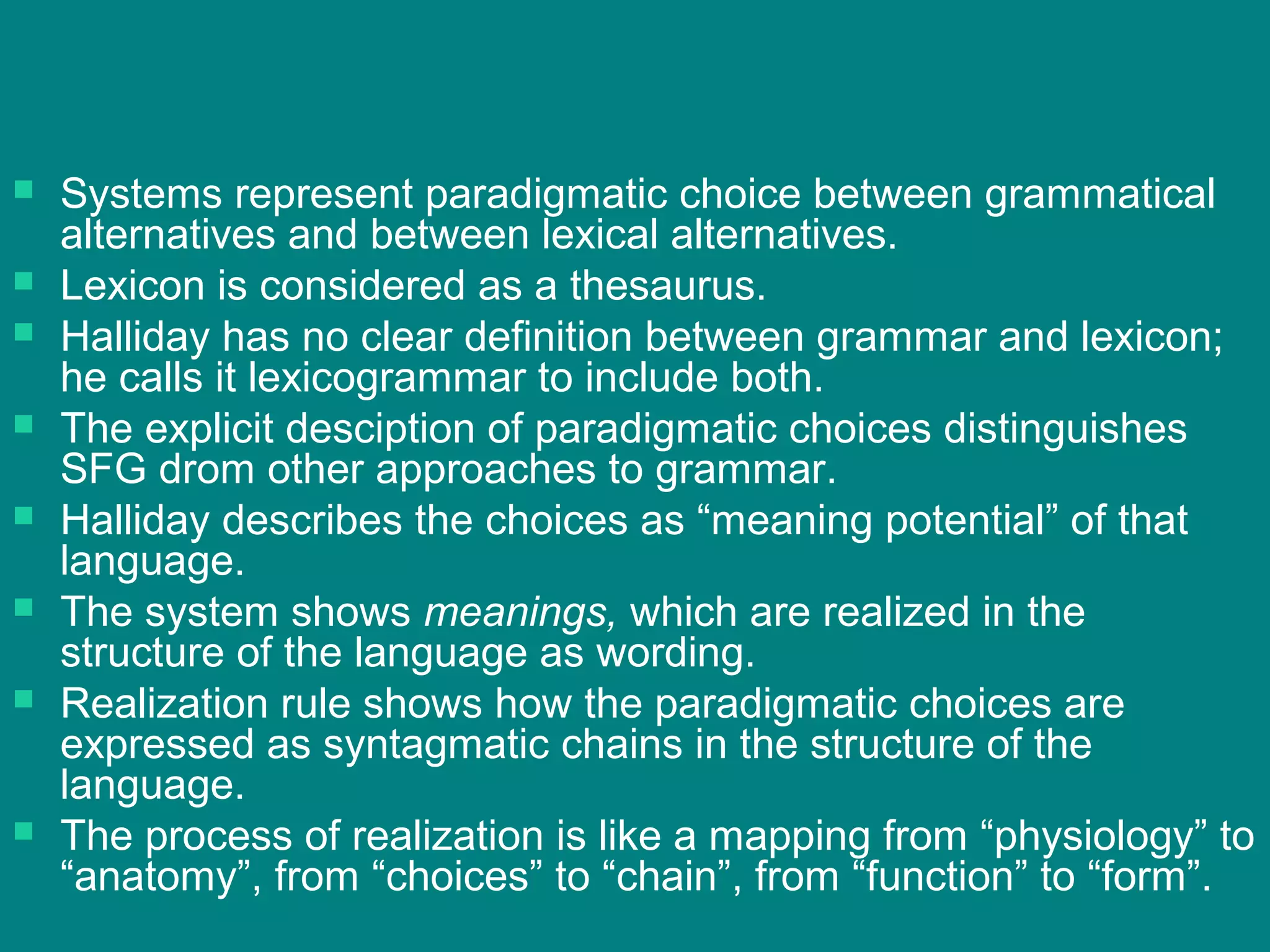  Systems represent paradigmatic choice between grammatical
alternatives and between lexical alternatives.
 Lexicon is considered as a thesaurus.
 Halliday has no clear definition between grammar and lexicon;
he calls it lexicogrammar to include both.
 The explicit desciption of paradigmatic choices distinguishes
SFG drom other approaches to grammar.
 Halliday describes the choices as “meaning potential” of that
language.
 The system shows meanings, which are realized in the
structure of the language as wording.
 Realization rule shows how the paradigmatic choices are
expressed as syntagmatic chains in the structure of the
language.
 The process of realization is like a mapping from “physiology” to
“anatomy”, from “choices” to “chain”, from “function” to “form”.
 