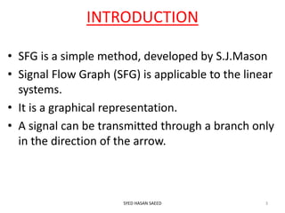 INTRODUCTION
• SFG is a simple method, developed by S.J.Mason
• Signal Flow Graph (SFG) is applicable to the linear
systems.
• It is a graphical representation.
• A signal can be transmitted through a branch only
in the direction of the arrow.
SYED HASAN SAEED 3
 