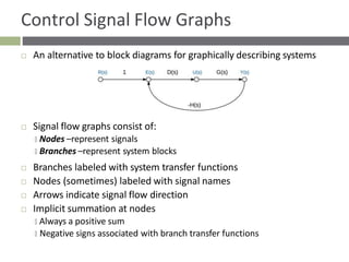 Control Signal Flow Graphs
 An alternative to block diagrams for graphically describing systems
 Signal flow graphs consist of:
🞑 Nodes –represent signals
🞑 Branches –represent system blocks
 Branches labeled with system transfer functions
 Nodes (sometimes) labeled with signal names
 Arrows indicate signal flow direction
 Implicit summation at nodes
🞑 Always a positive sum
🞑 Negative signs associated with branch transfer functions
 