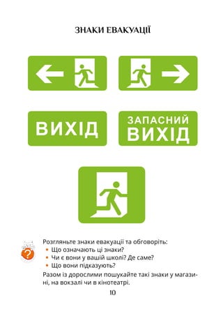 10
ЗНАКИ ЕВАКУАЦІЇ
ВИХІД
ЗАПАСНИЙ
ВИХІД
Розгляньте знаки евакуації та обговоріть:
•	 Що означають ці знаки?
•	 Чи є вони у вашій школі? Де саме?
•	 Що вони підказують?
Разом із дорослими пошукайте такі знаки у магази-
ні, на вокзалі чи в кінотеатрі.
?
 