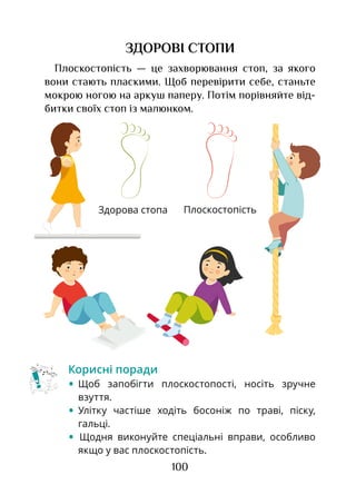 100
ЗДОРОВІ СТОПИ
Плоскостопість — це захворювання стоп, за якого
вони стають пласкими. Щоб перевірити себе, станьте
мокрою ногою на аркуш паперу. Потім порівняйте від-
битки своїх стоп із малюнком.
Корисні поради
•	Щоб запобігти плоскостопості, носіть зручне
взуття.
•	Улітку частіше ходіть босоніж по траві, піску,
гальці.
• Щодня виконуйте спеціальні вправи, особливо
якщо у вас плоскостопість.
ПлоскостопістьЗдорова стопа
 