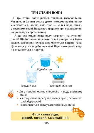 105
ТРИ СТАНИ ВОДИ
Є три стани води: рідкий, твердий, газоподібний.
Ми звикли бачити воду рідкою і можемо навіть не за-
мислюватися, що лід, сніг, град — це теж вода, тільки
у твердому стані. Вода стає твердою при охолодженні,
наприклад у морозильнику.
А що станеться, якщо воду нагрівати на кухонній
плиті? Щойно вона закипить, у ній утворяться буль-
башки. Всередині бульбашок міститься водяна пара.
Це — вода у газоподібному стані. Пара виходить із води
і розчиняється в повітрі.
•	 Де у природі можна спостерігати воду в рідкому
стані?
•	 У якому стані перебуває вода у кризі, сніжинках,
граді, бурульках?
•	 Як називається вода у газоподібному стані?
Газоподібний станТвердий стан
Рідкий стан
Є три стани води:
рідкий, твердий, газоподібний.
?
 