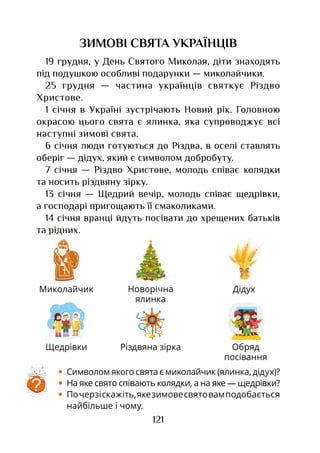 121
ЗИМОВІ СВЯТА УКРАЇНЦІВ
19 грудня, у День Святого Миколая, діти знаходять
під подушкою особливі подарунки — миколайчики.
25 грудня — частина українців святкує Різдво
Христове.
1 січня в Україні зустрічають Новий рік. Головною
окрасою цього свята є ялинка, яка супроводжує всі
наступні зимові свята.
6 січня люди готуються до Різдва, в оселі ставлять
оберіг — дідух, який є символом добробуту.
7 січня — Різдво Христове, молодь співає колядки
та носить різдвяну зірку.
13 січня — Щедрий вечір, молодь співає щедрівки,
а господарі пригощають її смаколиками.
14 січня вранці йдуть посівати до хрещених батьків
та рідних.
•	 Символом якого свята є миколайчик (ялинка, дідух)?
•	 На яке свято співають колядки, а на яке — щедрівки?
•	 Почерзіскажіть,якезимовесвятовамподобається
найбільше і чому.
Миколайчик Новорічна
ялинка
Дідух
Різдвяна зіркаЩедрівки Обряд
посівання
?
 