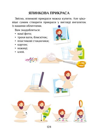 124
ЯЛИНКОВА ПРИКРАСА
Звісно, ялинкові прикраси можна купити. Але ціка-
віше самим створити прикраси у вигляді янголяток
із вашими обличчями.
Вам знадобляться:
•	 ваші фото;
•	 трохи вати, блискіток;
•	 пластикові стаканчики;
•	 картон;
•	 ножиці;
•	 клей.
 