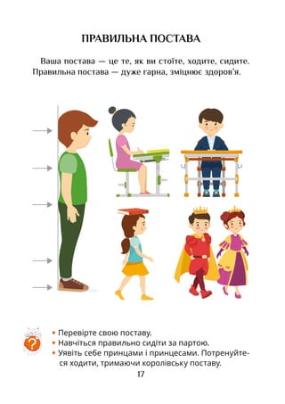17
ПРАВИЛЬНА ПОСТАВА
Ваша постава — це те, як ви стоїте, ходите, сидите.
Правильна постава — дуже гарна, зміцнює здоров’я.
• Перевірте свою поставу.
• Навчіться правильно сидіти за партою.
• Уявіть себе принцами і принцесами. Потренуйте-
ся ходити, тримаючи королівську поставу.
?
 