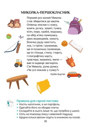 19
МИКОЛКА-ПЕРШОКЛАСНИК
Перший раз малий Микола
став збиратися до школи.
Олівець поклав у сумку,
книги, ручку, зошит, ґумку,
м’яч, перо, граблі, подушку,
на обід м’яку пампушку,
двох ведмедиків, лопату,
білочку руду хвостату,
лук, і стріли, і рушницю,
ще й пухкеньку паляницю,
ще й стільця, стола, і парту,
і географічну карту,
трактора, машинку, мило —
вже й надворі звечоріло.
Сів Микола, дума думку:
«Чи усе поклав у сумку?»
Надія Кир’ян
Правила для гарної постави
•	 Носіть наплічник, а не портфель.
•	 Одягайте його на обидва плеча.
•	 Складайте в нього лише те, що потрібно у школі.
•	 Спіть на пласкому ліжку і невеликій подушці.
•	 Щодня кілька хвилин ходіть із книжкою на голові.
 