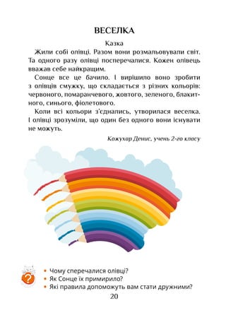 20
ВЕСЕЛКА
Казка
Жили собі олівці. Разом вони розмальовували світ.
Та одного разу олівці посперечалися. Кожен олівець
вважав себе найкращим.
Сонце все це бачило. І вирішило воно зробити
з олівців смужку, що складається з різних кольорів:
червоного, помаранчевого, жовтого, зеленого, блакит­
ного, синього, фіолетового.
Коли всі кольори з’єднались, утворилася веселка.
І олівці зрозуміли, що один без одного вони існувати
не можуть.
Кожухар Денис, учень 2-го класу
•	 Чому сперечалися олівці?
•	 Як Сонце їх примирило?
•	 Які правила допоможуть вам стати дружними?
?
 