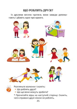 23
ЩО РОБЛЯТЬ ДРУЗІ?
Із друзями весело гратися, вони завжди допома­
гають і дбають одне про одного.
Розгляньте малюнки і скажіть:
•	 Що роблять друзі?
•	 Що ще вони можуть зробити?
* Прочитайте вірш на наступній сторінці. Скажіть,
чого справжні друзі ніколи не роблять.
?
 