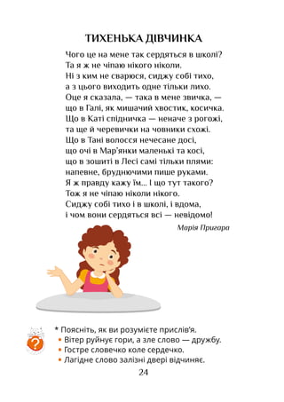 24
ТИХЕНЬКА ДІВЧИНКА
Чого це на мене так сердяться в школі?
Та я ж не чіпаю нікого ніколи.
Ні з ким не сварюся, сиджу собі тихо,
а з цього виходить одне тільки лихо.
Оце я сказала, — така в мене звичка, —
що в Галі, як мишачий хвостик, косичка.
Що в Каті спідничка — неначе з рогожі,
та ще й черевички на човники схожі.
Що в Тані волосся нечесане досі,
що очі в Мар’янки маленькі та косі,
що в зошиті в Лесі самі тільки плями:
напевне, бруднючими пише руками.
Я ж правду кажу їм... І що тут такого?
Тож я не чіпаю ніколи нікого.
Сиджу собі тихо і в школі, і вдома,
і чом вони сердяться всі — невідомо!
Марія Пригара
* Поясніть, як ви розумієте прислів’я.
• Вітер руйнує гори, а зле слово — дружбу.
• Гостре словечко коле сердечко.
• Лагідне слово залізні двері відчиняє.
?
 