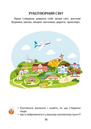 36
РУКОТВОРНИЙ СВІТ
Люди створили довкола себе цілий світ: житлові
будинки, школи, лікарні, магазини, дороги, транспорт.
•	 Розгляньте малюнок і назвіть те, що створили
люди.
•	 Що із зображеного є у вашому населеному пункті?
ШКОЛА
?
 