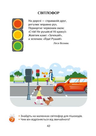 42
• Знайдіть на малюнках світлофор для пішоходів.
• Чим він відрізняється від звичайного?
На дорозі — справжній друг,
регулює вправно рух.
Підморгне червоним оком:
«Стій! Не рухайся! Ні кроку!»
Жовтим каже: «Зачекай!»,
а зеленим: «Йди! Рушай!»
Леся Вознюк
СВІТЛОФОР
?
 
